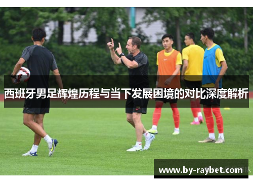 西班牙男足辉煌历程与当下发展困境的对比深度解析 西班牙男足辉煌历程与当下发展困境的对比深度解析