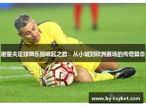 谢里夫足球俱乐部崛起之路:从小城到欧洲赛场的传奇篇章 谢里夫足球俱乐部崛起之路:从小城到欧洲赛场的传奇篇章