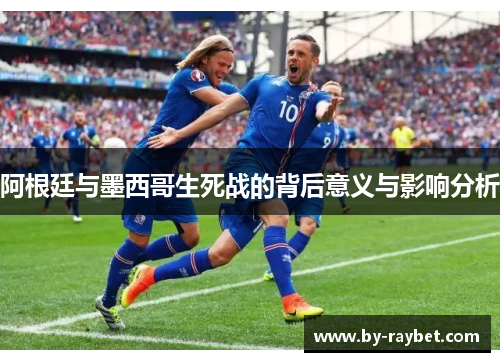 阿根廷与墨西哥生死战的背后意义与影响分析 阿根廷与墨西哥生死战的背后意义与影响分析