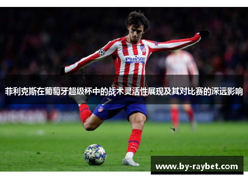 菲利克斯在葡萄牙超级杯中的战术灵活性展现及其对比赛的深远影响