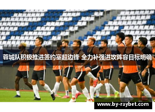 蓉城队积极推进签约塞超边锋 全力补强进攻阵容目标明确