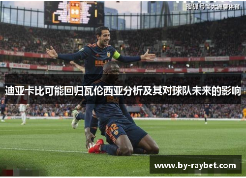 迪亚卡比可能回归瓦伦西亚分析及其对球队未来的影响 迪亚卡比可能回归瓦伦西亚分析及其对球队未来的影响