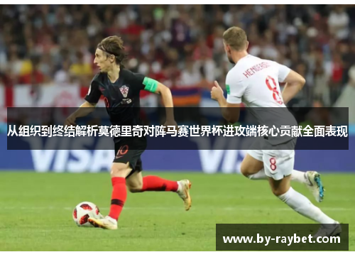 从组织到终结解析莫德里奇对阵马赛世界杯进攻端核心贡献全面表现