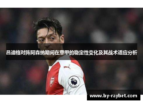 吕迪格对阵阿森纳期间在意甲的稳定性变化及其战术适应分析