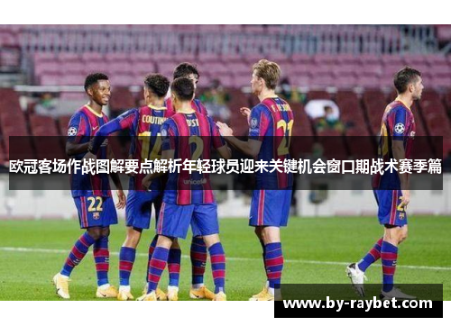 欧冠客场作战图解要点解析年轻球员迎来关键机会窗口期战术赛季篇