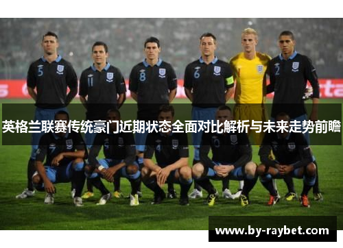 英格兰联赛传统豪门近期状态全面对比解析与未来走势前瞻