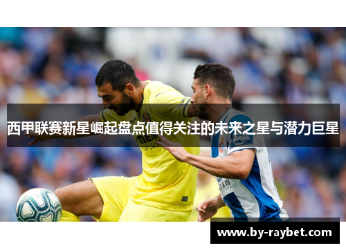 西甲联赛新星崛起盘点值得关注的未来之星与潜力巨星