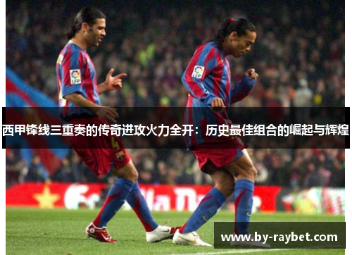 西甲锋线三重奏的传奇进攻火力全开：历史最佳组合的崛起与辉煌