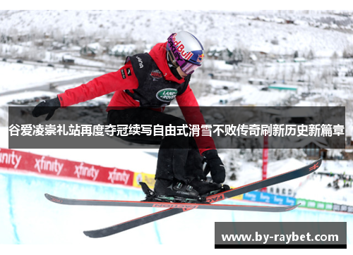 谷爱凌崇礼站再度夺冠续写自由式滑雪不败传奇刷新历史新篇章