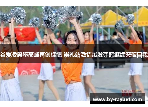 谷爱凌勇攀高峰再创佳绩 崇礼站激情爆发夺冠继续突破自我
